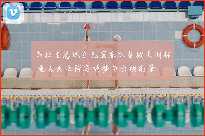 乌拉圭总统会见国家队备战美洲杯 重点关注阵容调整与出线前景