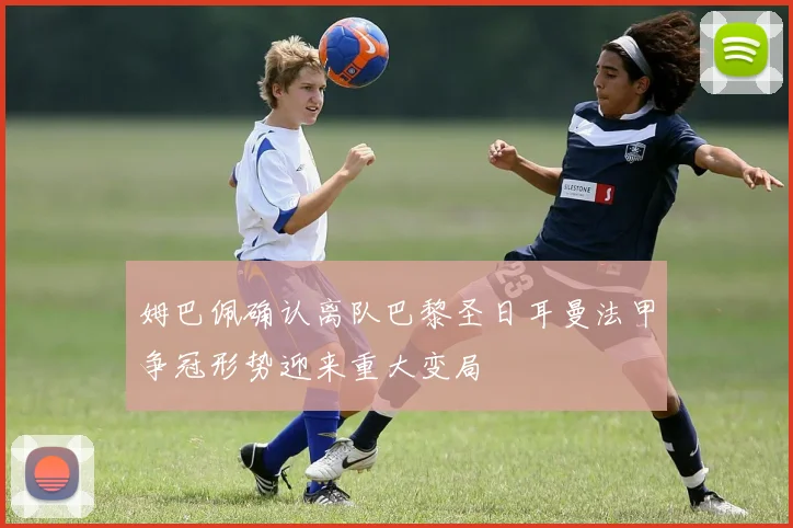 姆巴佩确认离队巴黎圣日耳曼法甲争冠形势迎来重大变局