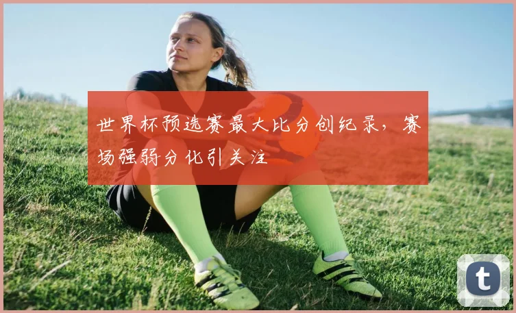 世界杯预选赛最大比分创纪录,赛场强弱分化引关注