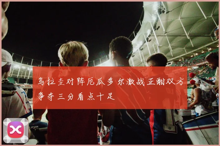 乌拉圭对阵厄瓜多尔激战正酣双方争夺三分看点十足