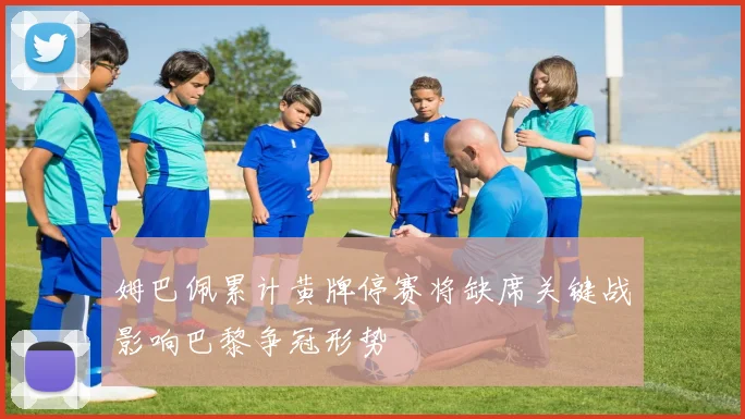 姆巴佩累计黄牌停赛将缺席关键战影响巴黎争冠形势