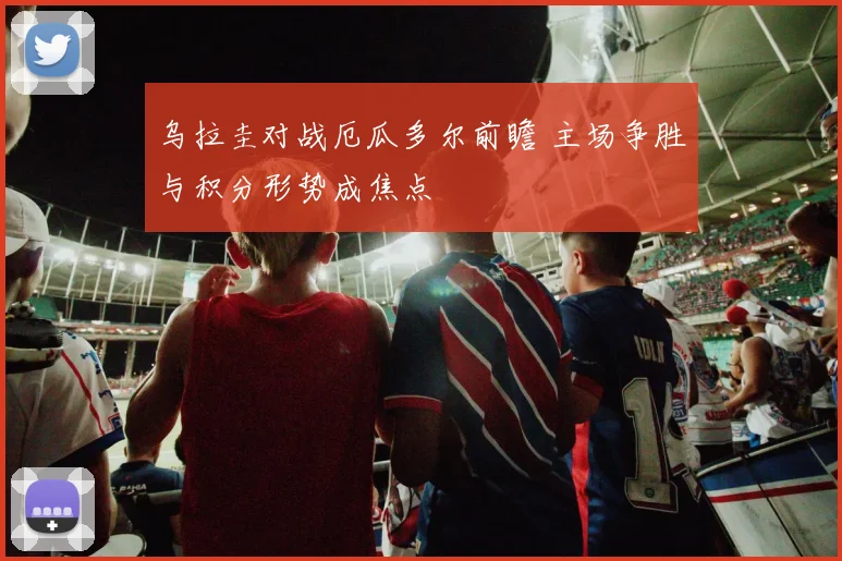 乌拉圭对战厄瓜多尔前瞻 主场争胜与积分形势成焦点