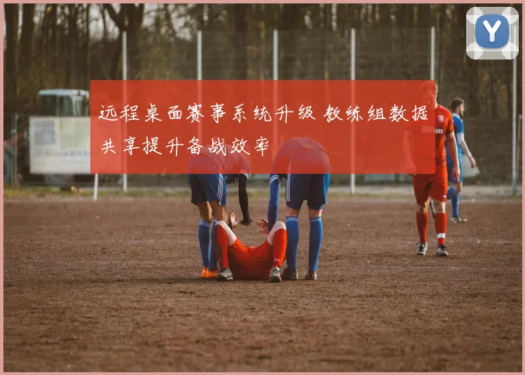 远程桌面赛事系统升级 教练组数据共享提升备战效率