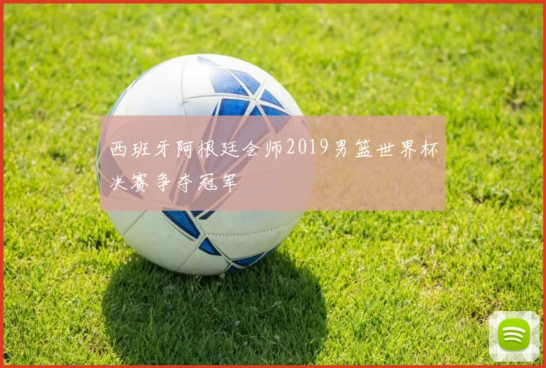 西班牙阿根廷会师2019男篮世界杯决赛争夺冠军