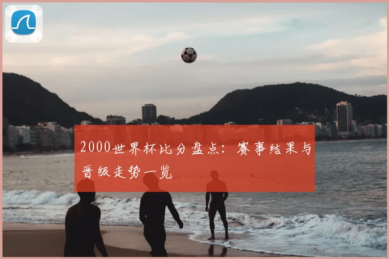 2000世界杯比分盘点：赛事结果与晋级走势一览