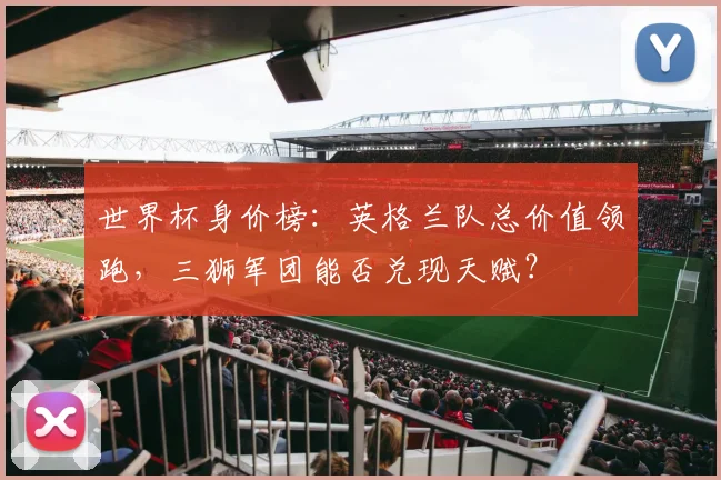 世界杯身价榜：英格兰队总价值领跑，三狮军团能否兑现天赋？