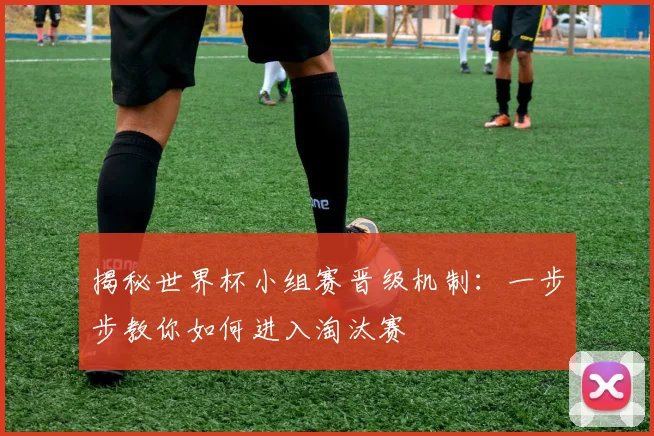 揭秘世界杯小组赛晋级机制：一步步教你如何进入淘汰赛
