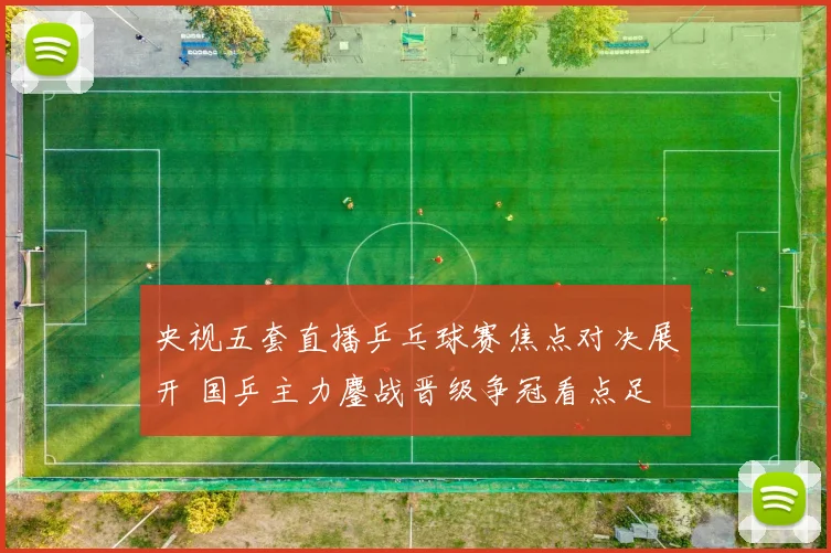 央视五套直播乒乓球赛焦点对决展开 国乒主力鏖战晋级争冠看点足