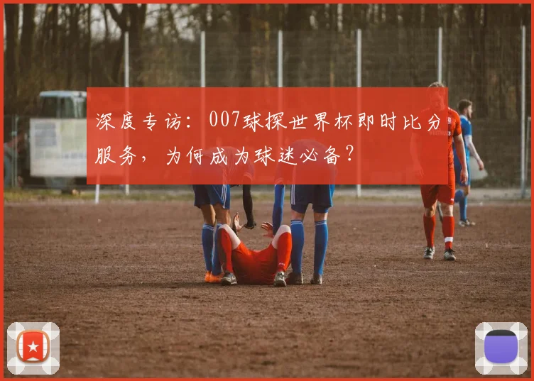 深度专访：007球探世界杯即时比分服务，为何成为球迷必备？